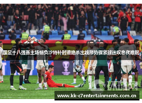 国足十八强赛主场憾负沙特补时遭绝杀出线形势骤紧球迷叹息夜难眠